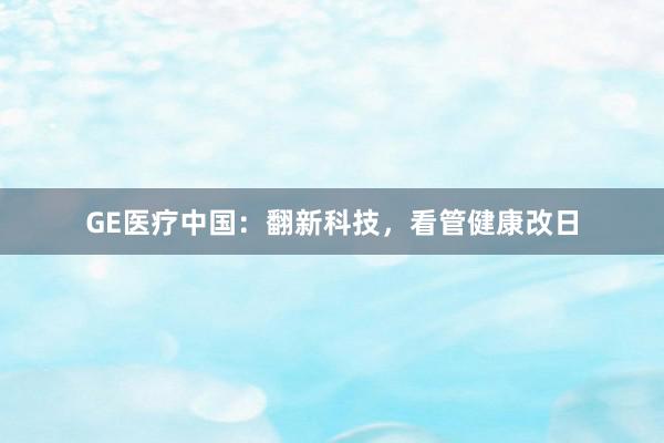 GE医疗中国：翻新科技，看管健康改日